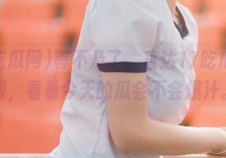 等不及了，直达17吃瓜网官网，看看今天的瓜会不会爆汁。