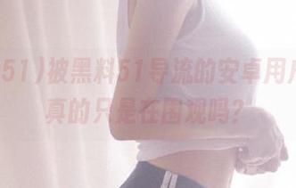 被黑料51导流的安卓用户们，真的只是在围观吗？