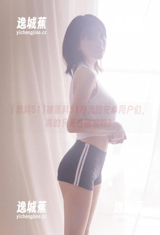 黑料51 被黑料51导流的安卓用户们,真的只是在围观吗?