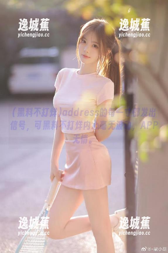 address的每一寸都发出信号，可黑料不打烊内心毫无波动，APP无情。