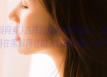 选择困难症患者福音，新鲜爆料在黑料网红的入口等你来pick！